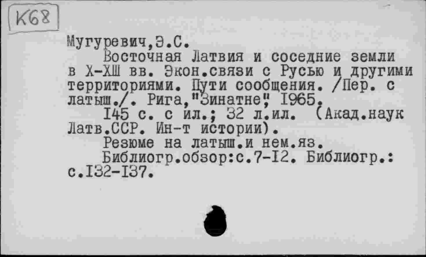 ﻿Мугуревич,Э.С.
Восточная Латвия и соседние земли в Х-ХШ вв. Экон.связи с Русью и другими территориями. Пути сообщения. /Пер. с латыш./. Рига,и3инатне',‘ 1965.
145 с. с ил.; 32 л.ил. (Акад.наук Латв.ССР. Ин-т истории).
Резюме на латыш.и нем.яз.
Библиогр.обзор:с.7-12. Библиогр.: с.132-137.